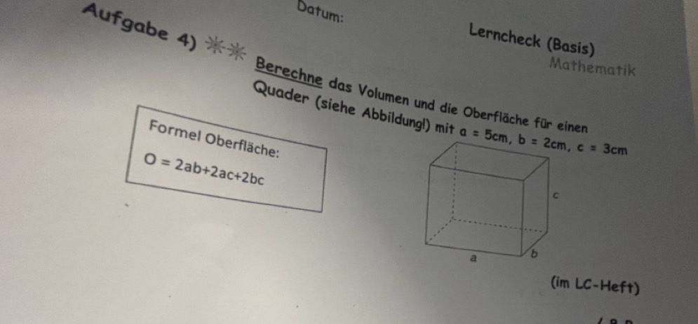 Datum:
Aufgabe 4)  
Lerncheck (Basis)
Mathematik
Berechne das Volumen und die Oberfläche für einen
Quader (siehe Abbildungl) mit 
Formel Oberfläche:
O=2ab+2ac+2bc
(im LC-Heft)