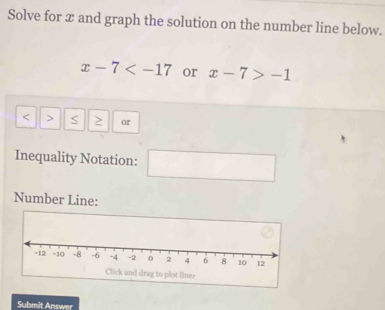 Solve for x and graph the solution on the number line below.
x-7 or x-7>-1
< > S or 
Inequality Notation: 
Number Line: 
Click and drag to plot line. 
Submit Answer