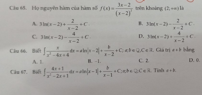 Họ nguyên hàm của hàm số f(x)=frac 3x-2(x-2)^2 trên khoảng (2;+∈fty ) là
A. 3ln (x-2)+ 2/x-2 +C. 3ln (x-2)- 2/x-2 +C. 
B.
C. 3ln (x-2)- 4/x-2 +C. 3ln (x-2)+ 4/x-2 +C. 
D.
Câu 66. Biết ∈t  x/x^2-4x+4 dx=aln |x-2|+ b/x-2 +C; a; b∈ Q, C∈ R. Giá trị a+b bằng
A. 1. B. -1. C. 2. D. 0.
Câu 67. Biết ∈t  (4x+1)/x^2-2x+1 dx=aln |x-1|+ b/x-1 +C;a;b∈ Q; C∈ R. Tính a+b.