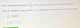 Write equivalent fractions for  3/11  and  1/5  using the least common denominator. 
Type the fractions, using a slash ( / ) to separate the numerator and denominator. 
∴ 15/55
 1/5 =□