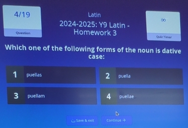 4/19 Latin
∞
2024-2025: Y9 Latin -
Question Homework 3 Quiz Timer
Which one of the following forms of the noun is dative
case:
1 puellas 2 puella
3 puellam 4 puellae
Save & exit Continue →