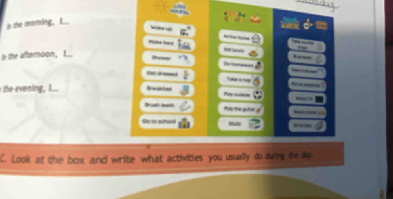 in she morning, L.. 
Voke w Artia home 
Make led 
--- 
In the afternoon, I... 
Soww Do homewan -_ 
Get dressed Take e9 ____ 
the vening , I... Breakdast hay outede 
Brush teeth Pay the guter 
Go to school Rady 
C. Look at the box and write what activities you usually do during the day