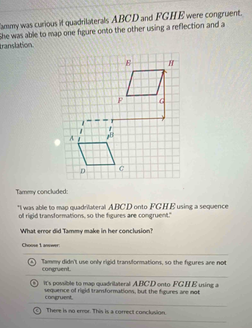 fammy was curious if quadrilaterals ABCD and FGHE were congruent.
She was able to map one figure onto the other using a reflection and a
translation.
Tammy concluded:
"I was able to map quadrilateral ABCD onto FGHE using a sequence
of rigid transformations, so the figures are congruent."
What error did Tammy make in her conclusion?
Choose 1 answer:
Tammy didn't use only rigid transformations, so the figures are not
congruent.
B It's possible to map quadrilateral ABCD onto FGHE using a
sequence of rigid transformations, but the figures are not
congruent.
There is no error. This is a correct conclusion.