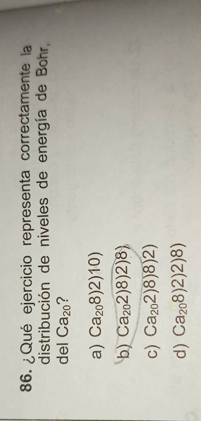 ¿Qué ejercicio representa correctamente la
distribución de niveles de energía de Bohr.
del Ca_20 ?
a) Ca_208)2)10)
b) Ca_202)8)2)8)
c) (a_202)8)8)2)
d) (a_208)2)2)8)