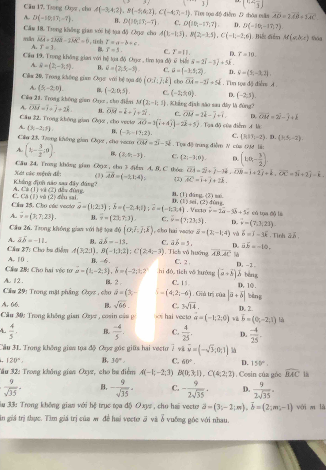 3)
(3)
(1;2;frac 3)
Câu 17. Trong Oxyz , cho A(-3;4;2),B(-5;6;2),C(-4;7;-1). Tìm tọa độ điểm D thỏa mãn vector AD=2vector AB+3vector AC.
A. D(-10;17;-7). B. D(10;17;-7). C. D(10;-17;7). D. D(-10;-17;7).
Câu 18. Trong không gian với hệ tọa độ Oxyz cho A(1;-1;3),B(2;-3;5),C(-1;-2;6) Biết điểm M(a;b;c) thòa
mān vector MA+2vector MB-2vector MC=vector 0 , tính T=a-b+c.
A. T=3.
B. T=5,
C. T=11, D. T=10,
Câu 19. Trong không gian với hệ tọa độ Oxyz , tìm tọa độ # biết vector u=2vector i-3vector j+5vector k.
A. overline u=(2;-3;5). B. overline u=(2;5;-3). C. vector u=(-3;5;2), D. vector u=(5;-3;2).
Câu 20. Trong không gian Oxyz với hệ tọa độ (O;7;J;k) cho vector OA=-2vector i+5vector k. Tìm tọa độ điểm A.
A. (5;-2;0). B. (-2;0;5), C. (-2;5;0). D. (-2;5),
Câu 21. Trong không gian Oxyz , cho điểm M(2;-1;1). Khẳng định nào sau đây là đúng?
A. overline OM=vector i+vector j+2vector k. B. overline OM=overline k+overline j+2overline i. C. vector OM=2vector k-vector j+vector i. D. vector OM=2vector i-vector j+vector k
Câu 22. Trong không gian Oxyz , cho vecto vector AO=3(vector i+4vector j)-2vector k+5vector j. Tọa độ của điểm A là:
A. (3;-2;5),
B. (-3;-17;2)
C. (3;17;-2),1 ), (3;5;-2),
Câu 23. Trong không gian Oxyz , cho vecto vector OM=2vector i-3vector k. Tọa độ trung điểm N của OM là:
A. (1;- 3/2 ;0).
B. (2;0;-3). C. (2;-3;0). D. (1;0;- 3/2 ).
Câu 24. Trong không gian Oxyz , cho 3 điểm A, B, C thỏa: vector OA=2vector i+vector j-3vector k,vector OB=vector i+2vector j+vector k,vector OC=3vector i+2vector j-vector k.
Xét các mệnh đề: (1) vector AB=(-1;1;4); (2) vector AC=vector i+vector j+2vector k.
Khẳng định nào sau đây đúng?
A. Cả (1) và (2) đều đúng. B. (1) đúng, (2) sai.
C. Cá (1) và (2) đều sai.
D. (1) sai, (2) đúng.
Câu 25. Cho các vecto vector a=(1;2;3);vector b=(-2;4;1);vector c=(-1;3;4). Vecto vector v=2vector a-3vector b+5vector c có tọa độ là
B.
A. overline v=(3;7;23), vector v=(23;7;3). C. vector v=(7;23;3). D. vector v=(7;3;23).
Câu 26. Trong không gian với hệ tọa 16(O;vector I;vector J;vector k) , cho hai vecto vector a=(2;-1;4) và vector b=vector i-3vector k. Tính a1
A. vector avector b=-11, B. vector avector b=-13. C. vector avector b=5.
D. vector avector b=-10.
Câu 27: Cho ba điểm A(3;2;1),B(-1;3;2);C(2;4;-3). Tích vô hướng vector AB.vector AC là
A. 10 . B. ~6 . C. 2 . D. ~2 .
Câu 28: Cho hai véc tơ vector a=(1;-2;3),vector b=(-2;1;2) Chi đó, tích vô hướng (vector a+vector b)vector b bǎng
A. 12 . B. 2 . C. 11. D. 10 .
Câu 29: Trong mặt phẳng Oxyz , cho vector a=(3;- b=(4;2;-6). Giá trị của |vector a+vector b| bàng
A. 66. B. sqrt(66). C. 3sqrt(14).
D. 2.
Câu 30: Trong không gian Oxyz , cosin của gỏ bởi hai vecto vector a=(-1;2;0) và vector b=(0;-2;1) là
B.
4.  4/5 .  (-4)/5 ,  4/25 . D.  (-4)/25 .
C.
Cầu 31. Trong không gian tọa độ Oxyz góc giữa hai vectơ 7 và vector u=(-sqrt(3);0;1) là
120°,
B. 30°, C. 60°.
D. 150°.
Jầu 32: Trong không gian Oxyz, cho ba điểm A(-1;-2;3) B(0;3;1),C(4;2;2). Cosin của góc widehat BAC là
 9/sqrt(35) .
B. - 9/sqrt(35) . - 9/2sqrt(35) .  9/2sqrt(35) · 
C.
D.
Su 33: Trong không gian với hệ trục tọa độ Oxyz , cho hai vectơ vector a=(3;-2;m),vector b=(2;m;-1) với m là
in giá trị thực. Tìm giá trị của m để hai vectơ # và b vuông góc với nhau.