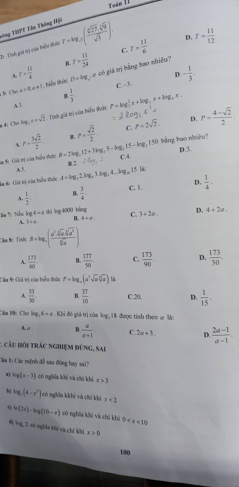 Toán 11
Tòng THPT Tân Thông Hội
2: Tính giá trị của biểu thức T=log _sqrt(3)( sqrt[4](27)· sqrt[3](9)/sqrt(3) ).
D. T= 11/12 
C.
A. T= 11/4  B. T= 11/24  T= 11/6 
D. - 1/3 .
3:  Cho a>0.a!= 1. biểu thức D=log á có giá trị bằng bao nhiêu?
C. −3 .
B.  1/3 ·
A.3.
4: Cho log _2x=sqrt(2). Tính giá trị của biểu thức P=log _2^(2x+log _1)x+log _4x.
P= 3sqrt(2)/2 . B. P= sqrt(2)/2 . C. P=2sqrt(2). D. P= (4-sqrt(2))/2 .
A.
bằng bao nhiêu?
D.3.
Su 5: Giá trị của biểu thức B=2log _212+3log _25-log _215-log _2150 C.4.
B.2.
A.5.
âu 6: Giá trị của biểu thức A=log _32.log _43.log _54...log _1615 là:
D.  1/4 ·
A.  1/2 .
B.  3/4 .
C. 1.
D.
C. 3+2a. 4+2a.
Tầu 7: Nếu log 4=a thì log 4000 bằng
A. 3+a.
B. 4+a.
Câu 8: Tính: B=log _a( (a^2· sqrt[3](a).sqrt[5](a^4))/sqrt[4](a) )
A.  173/60 .  177/50 . C.  173/90 . D.  173/30 .
B.
Câu 9: Giá trị của biểu thức P=log _a(a^3sqrt(a)sqrt[5](a)) là
A.  53/30 . B.  37/10 . C.20. D.  1/15 .
Câu 10: Cho log _26=a. Khi đó giá trị của log:18 được tính theo đ là:
A. a . B. a/a+1 . C. 2a+3. D.  (2a-1)/a-1 .
C. câU HỏI tRÁC nGHIệM đÚNG, SAi
Câu 1: Các mệnh đề sau đúng hay sai?
a) log (x-3) có nghĩa khi và chỉ khì x>3
b) log _2(4-x^2) có nghĩa kkhi và chỉ khi x<2</tex>
c) ln (2x)-log (10-x) có nghĩa khi và chỉ khi 0
d) log _32 có nghĩa khi và chỉ khi x>0
100