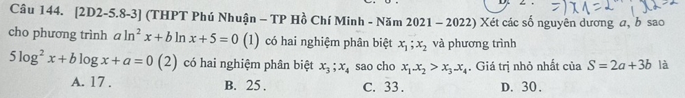 [2D2-5.8-3] (THPT Phú Nhuận - TP Hồ Chí Minh - Năm 2021 - 2022) Xét các số nguyên dương a, bsao
cho phương trình aln^2x+bln x+5=0(1) (1) có hai nghiệm phân biệt x_1; x_2 và phương trình
5log^2x+blog x+a=0(2) có hai nghiệm phân biệt x_3; x_4 sao cho x_1.x_2>x_3.x_4. Giá trị nhỏ nhất của S=2a+3b là
A. 17. B. 25. C. 33. D. 30.