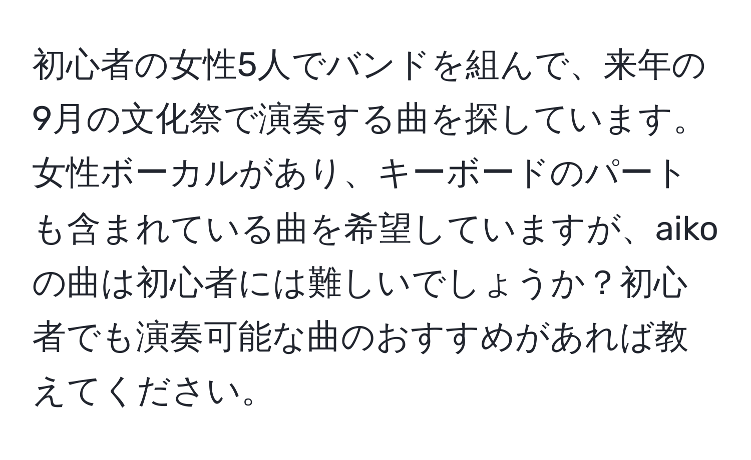 初心者の女性5人でバンドを組んで、来年の9月の文化祭で演奏する曲を探しています。女性ボーカルがあり、キーボードのパートも含まれている曲を希望していますが、aikoの曲は初心者には難しいでしょうか？初心者でも演奏可能な曲のおすすめがあれば教えてください。