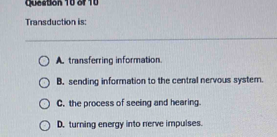 Transduction is:
A. transferring information.
B. sending information to the central nervous system.
C. the process of seeing and hearing.
D. turning energy into nerve impulses.