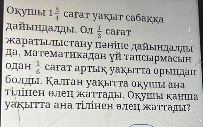 Окушiiыi 1 3/4  cařat yaкыiт caбaккa 
дайындалды. Ол  1/3  Cafat 
аратылыстану πθніне дайындалды 
да, математикадан γй тапсырмасын 
одан  1/6  cаFат артык уакыΙтта орындац 
болды. Калган уакытта окуиы ана 
τілінен θлен жаттады. Окушы канша 
уакытта ана тілінен θлен жаттады?