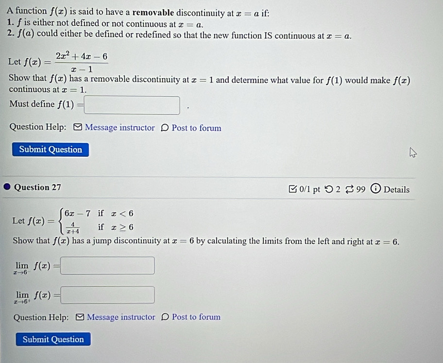 A function f(x) is said to have a removable discontinuity at x=a if: 
1. f is either not defined or not continuous at x=a. 
2. f(a) could either be defined or redefined so that the new function IS continuous at x=a. 
Let f(x)= (2x^2+4x-6)/x-1 
Show that f(x) has a removable discontinuity at x=1 and determine what value for f(1) would make f(x)
continuous at x=1. 
Must define f(1)=□. 
Question Help: [ Message instructor 〇 Post to forum 
Submit Question 
Question 27 □ 0/1 pt つ 2 %99 Details 
Let f(x)=beginarrayl 6x-7ifx<6  4/x+4 ifx≥ 6endarray.
Show that f(x) has a jump discontinuity at x=6 by calculating the limits from the left and right at x=6.
limlimits _xto 6f(x)=□
limlimits _xto 6^+f(x)=□
Question Help: [ Message instructor ρ Post to forum 
Submit Question