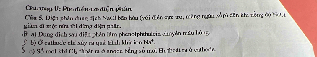 Chương V: Pin điện và điện phân 
Câu 5. Điện phân dung dịch NaCl bão hòa (với điện cực trơ, màng ngăn xhat op) đến khi nồng độ NaCl 
giảm đi một nửa thì dừng điện phân. 
đ a) Dung dịch sau điện phân làm phenolphthalein chuyền màu hồng. 
∫ b) Ở cathode chỉ xảy ra quá trình khử ion Na^+. 
S c) Số mol khí Cl_2 thoát ra ở anode bằng số mol H_2 thoát ra ở cathode.