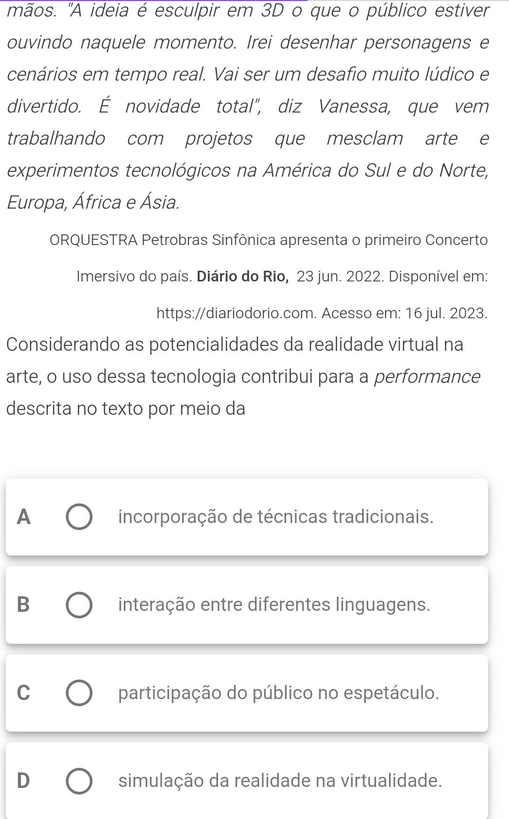 mãos. "A ideia é esculpir em 3D o que o público estiver
ouvindo naquele momento. Irei desenhar personagens e
cenários em tempo real. Vai ser um desafio muito lúdico e
divertido. É novidade total", diz Vanessa, que vem
trabalhando com projetos que mesclam arte e
experimentos tecnológicos na América do Sul e do Norte,
Europa, África e Ásia.
ORQUESTRA Petrobras Sinfônica apresenta o primeiro Concerto
Imersivo do país. Diário do Rio, 23 jun. 2022. Disponível em:
https://diariodorio.com. Acesso em: 16 jul. 2023.
Considerando as potencialidades da realidade virtual na
arte, o uso dessa tecnologia contribui para a performance
descrita no texto por meio da
A incorporação de técnicas tradicionais.
B interação entre diferentes linguagens.
C participação do público no espetáculo.
D simulação da realidade na virtualidade.