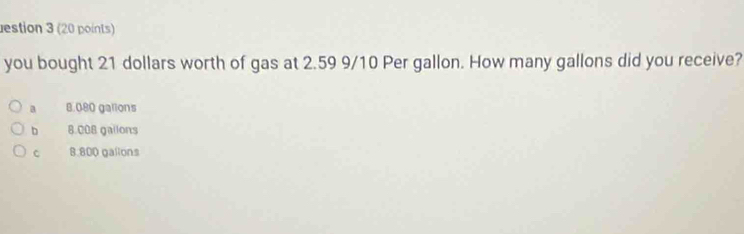 estion 3 (20 points)
you bought 21 dollars worth of gas at 2.59 9/10 Per gallon. How many gallons did you receive?
a 8.080 galions
b 8.008 gailons
C 8.800 gallons