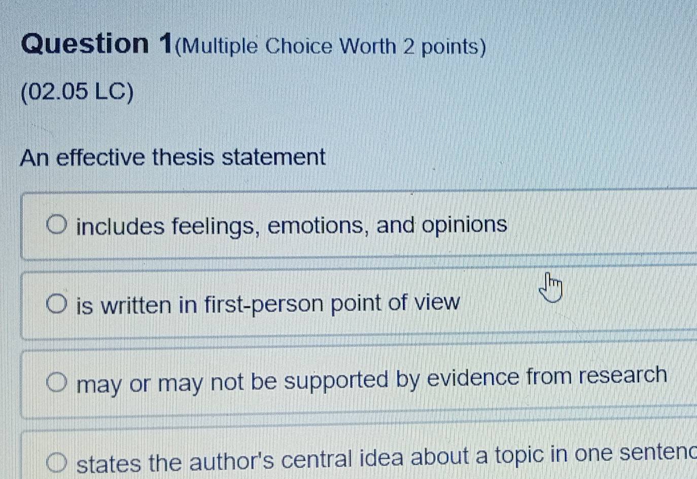 Question 1(Multiple Choice Worth 2 points)
(02.05 LC)
An effective thesis statement
includes feelings, emotions, and opinions
is written in first-person point of view
may or may not be supported by evidence from research
states the author's central idea about a topic in one sentend