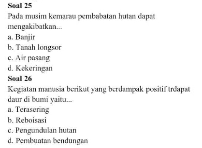 Soal 25
Pada musim kemarau pembabatan hutan dapat
mengakibatkan...
a. Banjir
b. Tanah longsor
c. Air pasang
d. Kekeringan
Soal 26
Kegiatan manusia berikut yang berdampak positif trdapat
daur di bumi yaitu...
a. Terasering
b. Reboisasi
c. Pengundulan hutan
d. Pembuatan bendungan