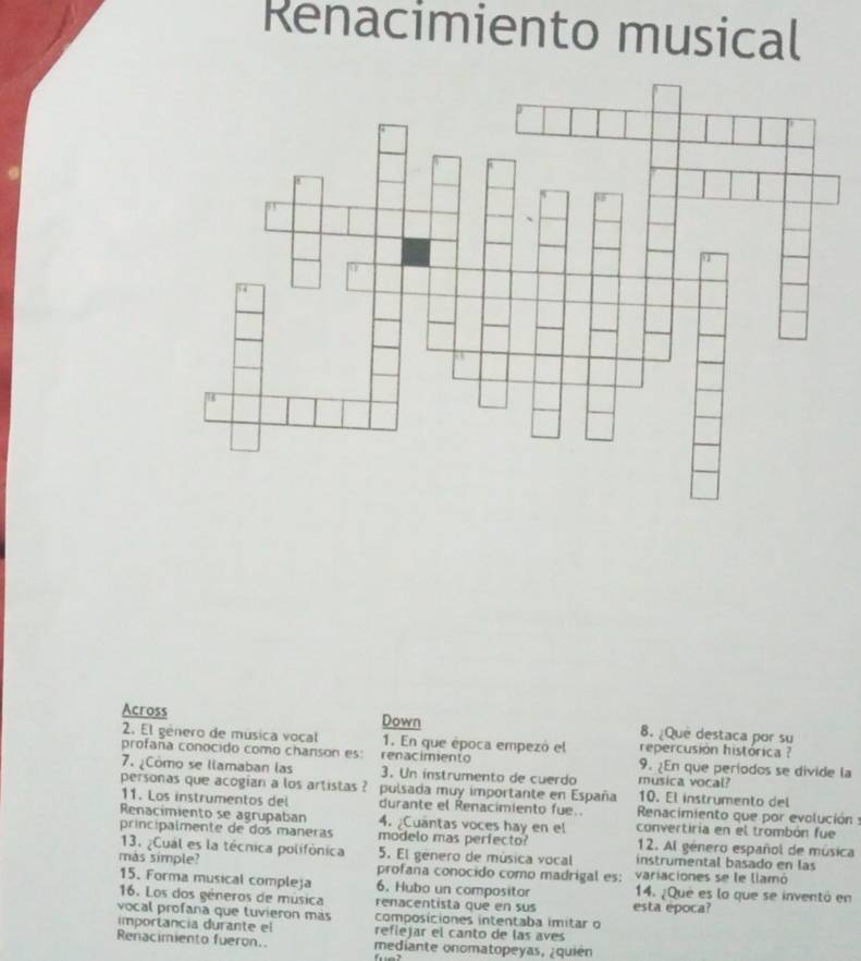 Renacimiento musical 
Across Down 8. ¿Que destaca por su 
2. El género de música vocal 1. En que época empezó el repercusion histórica ? 
profaña conocido como chanson es: renacimento 9. ¿En que periodos se divide la 
7. ¿Cómo se llamaban las 3. Un instrumento de cuerdo musica vocal? 
personas que acogian a los artistas ? pulsada muy importante en España 10. El instrumento del 
11. Los instrumentos del durante el Renacimiento fue.. Renacimiento que por evolución : 
Renacimiento se agrupaban 4. ¿Cuantas voces hay en el convertiria en el trombón fue 
principalmente de dos maneras modelo mas perfecto? 12. Al género español de música 
13. ¿Cual es la técnica polifónica 5. El género de música vocal instrumental basado en las 
mas simple? profana conocido como madrigal es: variaciones se le llamó 
15. Forma musical compleja 6. Hubo un compositor 14. ¿Que es la que se inventó en 
16. Los dos géneros de música renacentista que en sus esta epoca? 
vocal profana que tuvieron más composiciones intentaba imitar o 
importancia durante el refiejar el canto de las aves 
Renacimiento fueron. mediante onomatopeyas, ¿quién