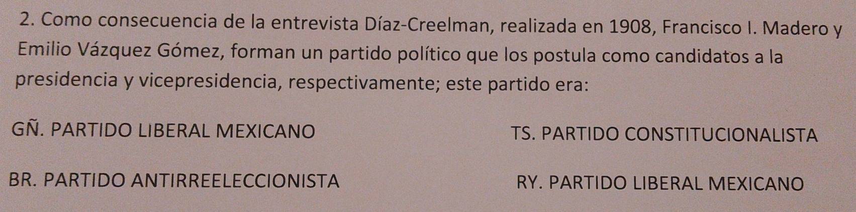 Como consecuencia de la entrevista Díaz-Creelman, realizada en 1908, Francisco I. Madero y
Emilio Vázquez Gómez, forman un partido político que los postula como candidatos a la
presidencia y vicepresidencia, respectivamente; este partido era:
GÑ. PARTIDO LIBERAL MEXICANO TS. PARTIDO CONSTITUCIONALISTA
BR. PARTIDO ANTIRREELECCIONISTA RY. PARTIDO LIBERAL MEXICANO