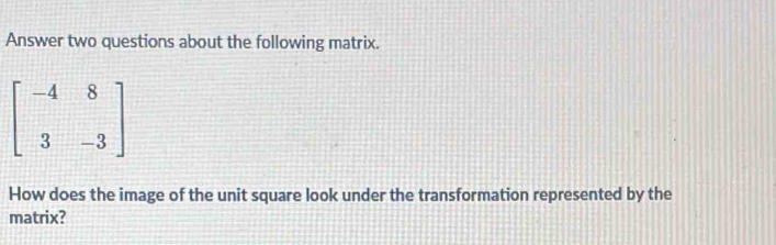 Answer two questions about the following matrix.
beginbmatrix -4&8 3&-3endbmatrix
How does the image of the unit square look under the transformation represented by the 
matrix?