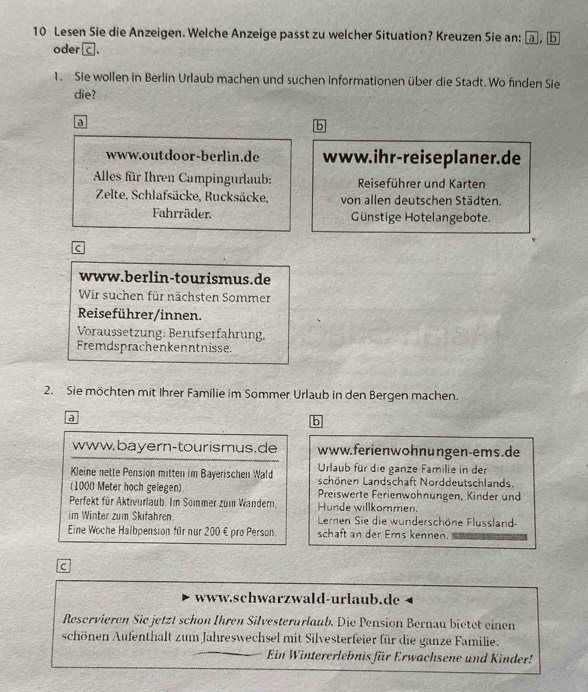 Lesen Sie die Anzeigen. Welche Anzeige passt zu welcher Situation? Kreuzen Sie an: a, b
oder c. 
1. Sie wollen in Berlin Urlaub machen und suchen Informationen über die Stadt. Wo finden Sie 
die? 
a 
www.outdoor-berlin.de www.ihr-reiseplaner.de 
* Alles für Ihren Campingurlaub: Reiseführer und Karten 
Zelte, Schlafsäcke, Rucksäcke, von allen deutschen Städten. 
Fahrräder. Günstige Hotelangebote. 
c 
www.berlin-tourismus.de 
Wir suchen für nächsten Sommer 
Reiseführer/innen. 
Voraussetzung: Berufserfahrung, 
Fremdsprachenkenntnisse 
2. Sie möchten mit Ihrer Familie im Sommer Urlaub in den Bergen machen. 
a 
b 
www.bayern-tourismus.de www.ferienwohnungen-ems.de 
Urlaub für die ganze Familie in der 
Kleine nette Pension mitten im Bayerischen Wald schönen Landschaft Norddeutschlands. 
(1000 Meter hoch gelegen) Preiswerte Ferienwohnungen, Kinder und 
Perfekt für Aktivurlaub. Im Somer zum Wandern, Hunde willkommen. 
im Winter zum Skifahren. Leren Sie die wunderschöne Flussland- 
Eine Woche Halbpension für nur 200 € pro Person. schaft an der Erns kennen. 
C 
www.schwarzwald-urlaub.de 
Reservieren Sie jetzt schon Ihren Silvesterurlaub. Die Pension Bernau bietet einen 
schönen Aufenthalt zum Jahreswechsel mit Silvesterfeier für die ganze Familie. 
Ein Wintererlebnis für Erwachsene und Kinder!