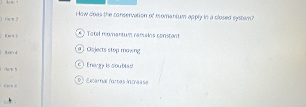 itern 1
How does the conservation of momentum apply in a closed system?
1tem 2
item 3
A Total momentum remains constant
lter 4
Objects stop moving
Rem 5
Energy is doubled
External forces increase
item 6