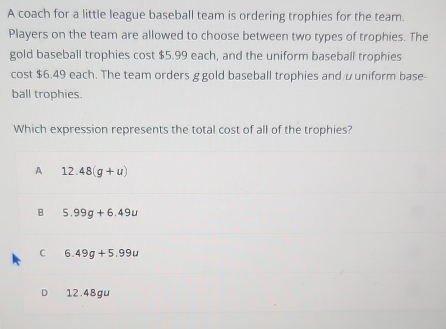 A coach for a little league baseball team is ordering trophies for the team.
Players on the team are allowed to choose between two types of trophies. The
gold baseball trophies cost $5.99 each, and the uniform baseball trophies
cost $6.49 each. The team orders g gold baseball trophies and υuniform base-
ball trophies.
Which expression represents the total cost of all of the trophies?
A 12.48(g+u)
B 5.99g+6.49u
C 6.49g+5.99u
12.48gu