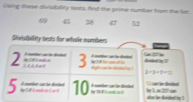 Using these divisibility sests, find the prime aumber from the list
28 47 52
Dovsibility tests for whole numbers 
A cber car be fréded Car 227 be 
Jy 2.6 it endis in 3 A mumber can be fnided
2 246843
by 3 if the sum of i d h al bg22 
degts cast be diuded by ?
2+3+7=12
A number can be divided A mnber can be drided 1 can he úniieó
5 dy 5 fi endoi 5 or 0 10 lby 7Di it enis in D 2y 3, x=237cm
alo be tind ∠ 1 43