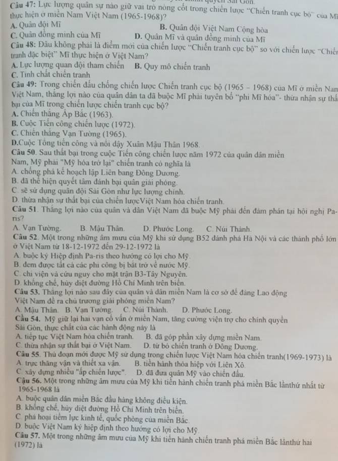 Cầu 47: Lực lượng quân sự nào giữ vai trò nòng cốt trong chiến lược “Chiến tranh cục bộ” của M
thực hiện ở miền Nam Việt Nam (1965-1968)?
A. Quân đội Mĩ
B. Quân đội Việt Nam Cộng hòa
C. Quân đồng minh của Mĩ D. Quân Mĩ và quân đồng minh của Mĩ
Câu 48: Đầu không phái là điểm mới của chiến lược ''Chiến tranh cục bộ'' so với chiến lược ''Chiến
tranh đặc biệt'' Mĩ thực hiện ở Việt Nam?
A. Lực lượng quan đội tham chiến B. Quy mô chiến tranh
C. Tinh chất chiến tranh
Câu 49: Trong chiến đấu chống chiến lược Chiến tranh cục bộ (1965 - 1968) của Mĩ ở miền Nam
Việt Nam, thắng lợi nào của quân dân ta đã buộc Mĩ phải tuyên bố “phi Mĩ hóa”- thừa nhận sự thấ
bại của Mĩ trong chiến lược chiến tranh cục bộ?
A. Chiến thắng Áp Bắc (1963).
B. Cuộc Tiến công chiến lược (1972).
C. Chiến thắng Vạn Tường (1965).
D.Cuộc Tổng tiền công và nổi dậy Xuân Mậu Thân 1968.
Câu 50. Sau thất bại trong cuộc Tiến công chiến lược năm 1972 của quân dân miền
Nam, Mỹ phải "Mỹ hóa trở lại" chiến tranh có nghĩa là
A. chổng phá kể hoạch lập Liên bang Đông Dương.
B. đã thể hiện quyết tâm đánh bại quân giải phóng.
C. sẽ sử dụng quân đội Sài Gòn như lực lượng chính.
D. thừa nhận sự thất bại của chiến lượcViệt Nam hóa chiến tranh.
Câu 51. Thắng lợi nào của quân và dân Việt Nam đã buộc Mỹ phải đến đám phân tại hội nghị Pa-
ris?
A. Vạn Tường. B. Mậu Thân. D. Phước Long. C. Núi Thành.
Câu 52. Một trong những âm mưu của Mỹ khi sử dụng B52 dánh phá Hà Nội và các thành phố lớn
ở Việt Nam từ 18-12-1972 đến 29-12-1972 là
A. buộc ký Hiệp định Pa-ris theo hướng có lợi cho Mỹ
B. đem được tất cả các phi công bị bắt trở về nước Mỹ.
C. chi viện và cứu nguy cho mặt trận B3-Tây Nguyên.
D. khổng chế, hủy diệt đường Hồ Chí Minh trên biển.
Câu 53. Thắng lợi nào sau đây của quân và dân miền Nam là cơ sở để đàng Lao động
Việt Nam đề ra chủ trương giải phóng miền Nam?
A. Mâu Thân. B. Vạn Tưởng. C. Núi Thành, D. Phước Long.
Cầu 54. Mỹ giữ lại hai vạn cổ vấn ở miền Nam, tăng cường viện trợ cho chính quyền
Sải Gòn, thực chất của các hành động này là
A. tiếp tục Việt Nam hóa chiến tranh. B. đã góp phần xây dựng miền Nam.
C. thừa nhận sự thất bại ở Việt Nam. D. từ bỏ chiến tranh ở Đông Dương.
Câu 55. Thủ đoạn mới được Mỹ sử dụng trong chiến lược Việt Nam hóa chiến tranh(1969-1973) là
A. trực thăng vận và thiết xa vận. B. tiền hành thỏa hiệp với Liên Xô
C. xây dựng nhiều "ấp chiến lược".  D. đã đưa quân Mỹ vào chiến đầu.
Cậu 56. Một trong những âm mưu của Mỹ khi tiền hành chiến tranh phá miền Bắc lầnthứ nhất từ
1965-1968 là
A. buộc quân dân miền Bắc đầu hàng không điều kiện.
B. khổng chế, hủy diệt đường Hồ Chí Minh trên biển.
C. phá hoại tiềm lực kinh tế, quốc phòng của miền Bắc.
D. buộc Việt Nam ký hiệp định theo hướng có lợi cho Mỹ.
Câu 57. Một trong những âm mưu của Mỹ khi tiến hành chiến tranh phá miền Bắc lânthứ hai
(1972) là