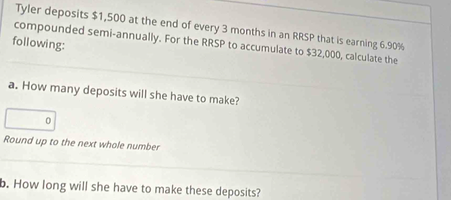 Tyler deposits $1,500 at the end of every 3 months in an RRSP that is earning 6.90%
following: 
compounded semi-annually. For the RRSP to accumulate to $32,000, calculate the 
a. How many deposits will she have to make? 
0 
Round up to the next whole number 
b. How long will she have to make these deposits?