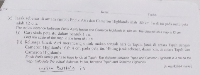 ama _Kelas: _Tarikh 
_ 
(c) Jarak sebenar di antara rumah Encik Asri dan Cameron Highlands ialah 180 km. Jarak itu pada suatu peta 
ialah 12 cm. 
The actual distance between Encik Asri's house and Cameron highlands is 180 km. The distance on a map is 12 cm
(i) Cari skala peta itu dalam bentuk 1:n. 
Find the scale of the map in the form of 1:n
(ii) Keluarga Encik Asri merancang untuk makan tengah hari di Tapah. Jarak di antara Tapah dengan 
Cameron Highlands ialah 4 cm pada peta itu. Hitung jarak sebenar, dalam km, di antara Tapah dan 
Cameron Highlands. 
Encik Asri's family plans to have lunch at Tapah. The distance between Tapah and Cameron Highlands is 4 cm on the 
map. Calculate the actual distance, in km, between Tapah and Cameron Highlands 
4 markah/4 marks 
_