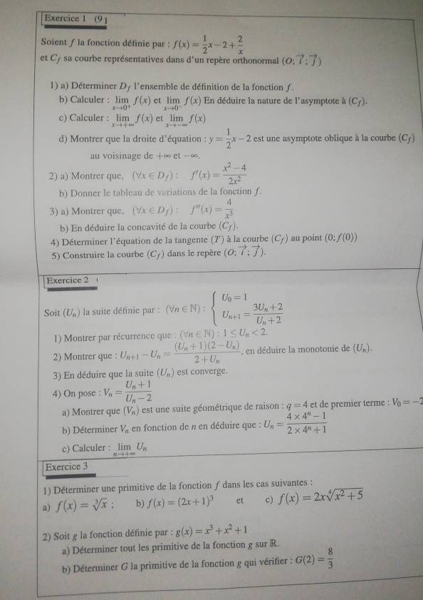 (9 1
Soient f la fonction définie par : f(x)= 1/2 x-2+ 2/x 
et C/ sa courbe représentatives dans d'un repère orthonormal (0;7;
1) a) Déterminer Dy l'ensemble de définition de la fonction ƒ.
b) Calculer : limlimits _xto 0^+f(x) et limlimits _xto 0^-f(x) En déduire la nature de l'asymptote à (C_f).
c) Calculer : limlimits _xto +∈fty f(x) et limlimits _xto -∈fty f(x)
d) Montrer que la droite d'équation : y= 1/2 x-2 est une asymptote oblique à la courbe (C_f)
au voisinage de +∞ et -∞.
2) a) Montrer que. (forall x∈ D_f):f'(x)= (x^2-4)/2x^2 
b) Donner le tableau de variations de la fonction f.
3) a) Montrer que, (forall x∈ D_f): f''(x)= 4/x^3 
b) En déduire la concavité de la courbe (C_f).
4) Déterminer l'équation de la tangente (7') à la courbe (C_f) au point (0;f(0))
5) Construire la courbe (C_f) dans le repère (O;vector i;vector j).
Exercice 2
Soit (U_n) la suite définie par : (forall n∈ N):beginarrayl U_0=1 U_n+1=frac 3U_n+2U_n+2endarray.
1) Montrer par récurrence que (forall n∈ N):1≤ U_n<2,
2) Montrer que : U_n+1-U_n=frac (U_n+1)(2-U_n)2+U_n , en déduire la monotonie de (U_n).
3) En déduire que la suite (U_n) est converge.
4) On pose : V_n=frac U_n+1U_n-2
a) Montrer que (V_n) est une suite géométrique de raison : q=4 et de premier terme : V_0=-2
b) Déterminer V_n en fonction de n en déduire que : U_n= (4* 4^n-1)/2* 4^n+1 
c) Calculer : limlimits _nto +∈fty U_n
Exercice 3
1) Déterminer une primitive de la fonction ƒ dans les cas suivantes :
a) f(x)=sqrt[3](x) b) f(x)=(2x+1)^3 et c) f(x)=2xsqrt[4](x^2+5)
2) Soit g la fonction définie par : g(x)=x^3+x^2+1
a) Déterminer tout les primitive de la fonction g sur R.
b) Déterminer G la primitive de la fonction g qui vérifier : G(2)= 8/3 