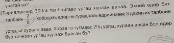 yhətəй bə? 
5)Τариаланчид 30гга талбайгаас ургац хураан авлаа. Эхний едер бγх 
τanбaйн  2/5 -5 Χоеρдаχь едер нь гуравдахь едрийηхеес 3 дахиη их Τалбайн 
ургацыг хураан авав. Χэрав га тутмаас 2Оц ургац хураан авсан бол едер 
6yр хэчнззн ургац хурааж байсан бз?