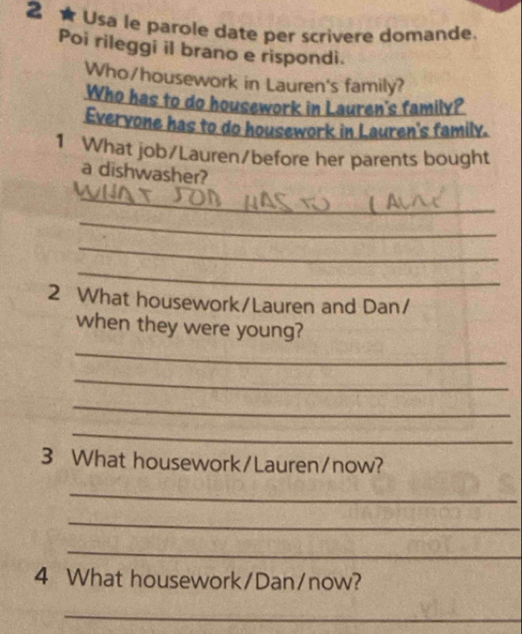 2 ★ Usa le parole date per scrivere domande. 
Poi rileggi il brano e rispondi. 
Who/housework in Lauren's family? 
Who has to do housework in Lauren's family? 
Evervone has to do housework in Lauren's family. 
1 What job/Lauren/before her parents bought 
a dishwasher? 
_ 
_ 
_ 
_ 
2 What housework/Lauren and Dan/ 
when they were young? 
_ 
_ 
_ 
_ 
3 What housework/Lauren/now? 
_ 
_ 
_ 
4 What housework/Dan/now? 
_