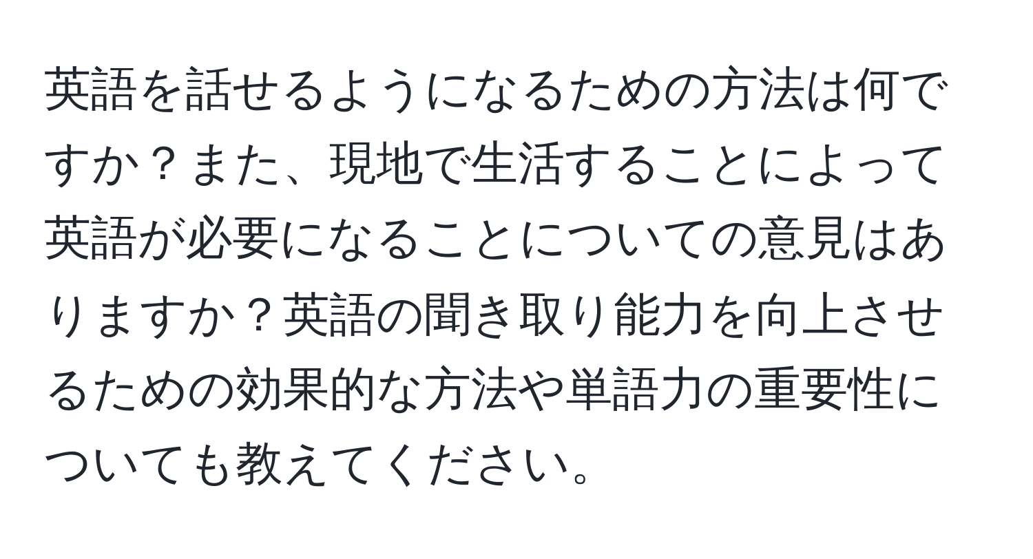 英語を話せるようになるための方法は何ですか？また、現地で生活することによって英語が必要になることについての意見はありますか？英語の聞き取り能力を向上させるための効果的な方法や単語力の重要性についても教えてください。