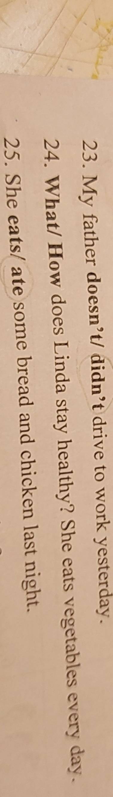My father doesn’t/ didn’t drive to work yesterday. 
24. What/ How does Linda stay healthy? She eats vegetables every day. 
25. She eats/ ate some bread and chicken last night.
