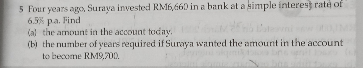 Four years ago, Suraya invested RM6,660 in a bank at a simple interest rate of
6.5% p.a. Find 
(a) the amount in the account today. 
(b) the number of years required if Suraya wanted the amount in the account 
to become RM9,700.