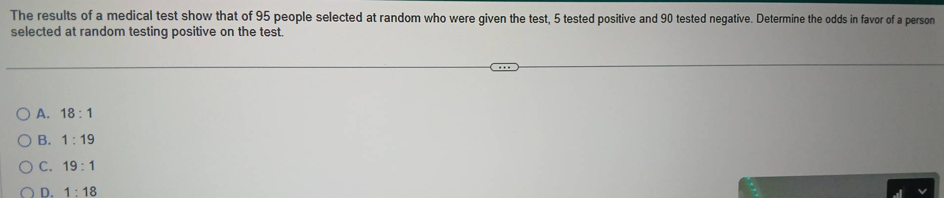 The results of a medical test show that of 95 people selected at random who were given the test, 5 tested positive and 90 tested negative. Determine the odds in favor of a person
selected at random testing positive on the test.
A. 18:1
B. 1:19
C. 19:1
D. 1:18