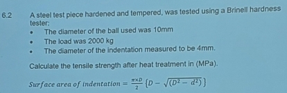 6.2 A steel test piece hardened and tempered, was tested using a Brinell hardness 
tester: 
The diameter of the ball used was 10mm
The load was 2000 kg
The diameter of the indentation measured to be 4mm. 
Calculate the tensile strength after heat treatment in (MPa). 
Surface area of indentation = (π * D)/2  D-sqrt((D^2-d^2))