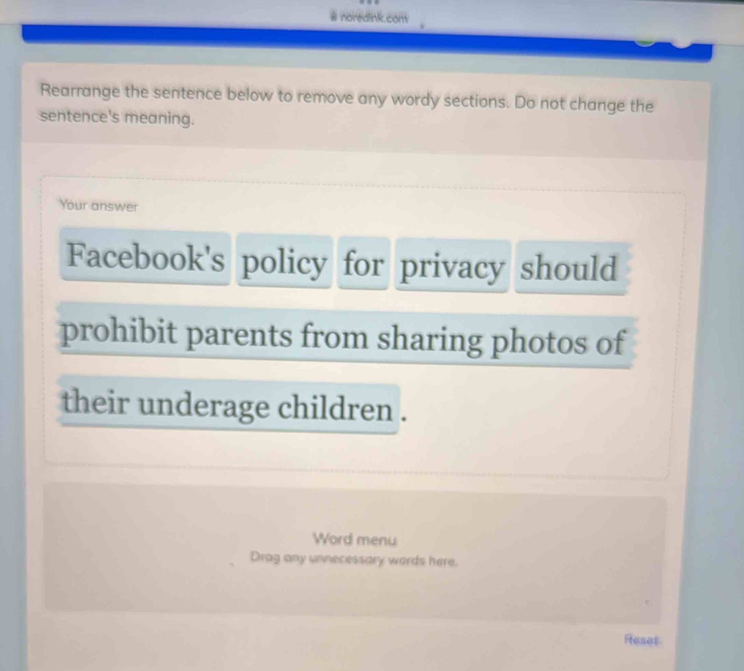 #noredink.com 
Rearrange the sentence below to remove any wordy sections. Do not change the 
sentence's meaning. 
Your answer 
Facebook's policy for privacy should 
prohibit parents from sharing photos of 
their underage children . 
Word menu 
Drag any unnecessary words here. 
Reset