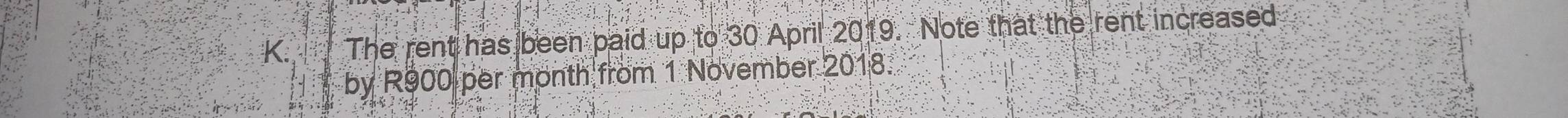 The rent has been paid up to 30 April 2019. Note that the rent increased 
by R900 per month from 1 November 2018.