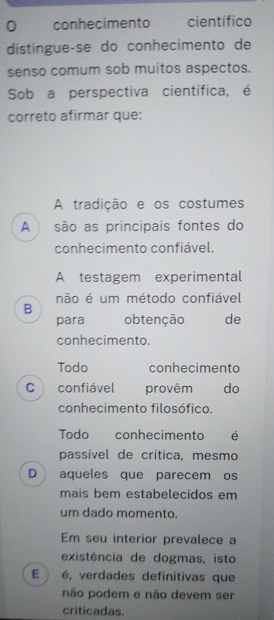 conhecimento científico
distingue-se do conhecimento de
senso comum sob muitos aspectos.
Sob a perspectiva científica, é
correto afirmar que:
A tradição e os costumes
A são as principais fontes do
conhecimento confiável.
A testagem experimental
não é um método confiável
B
para obtenção de
conhecimento.
Todo conhecimento
C confiável provêm do
conhecimento filosófico.
Todo conhecimento é
passível de crítica, mesmo
D aqueles que parecem os
mais bem estabelecidos em
um dado momento.
Em seu interior prevalece a
existência de dogmas, isto
E . é, verdades definitivas que
não podem e não devem ser
criticadas.