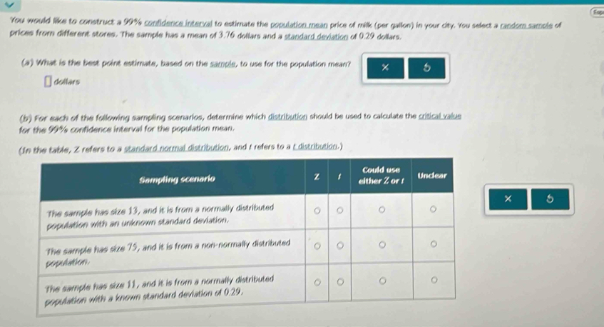 Esp 
You would like to construct a 99% confidence interval to estimate the population mean price of milk (per gallon) in your city. You select a candom samole of 
prices from different stores. The sample has a mean of 3.76 dollars and a standard dexiation of 0.29 dollars. 
(a) What is the best point estimate, based on the sample, to use for the population mean? × 
dollars 
(b) For each of the following sampling scenarios, determine which distribution should be used to calculate the critical valus 
for the 99% confidence interval for the population mean. 
(fn the table, Z refers to a standard normal distribution, and t refers to a E distribution.) 
× 
5