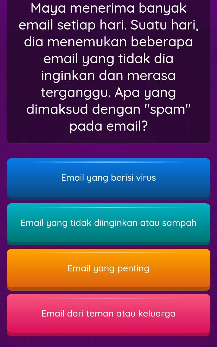 Maya menerima banyak
email setiap hari. Suatu hari,
dia menemukan beberapa
email yang tidak dia
inginkan dan merasa
terganggu. Apa yang
dimaksud dengan ''spam''
pada email?
Email yang berisi virus
Email yang tidak diinginkan atau sampah
Email yang penting
Email dari teman atau keluarga