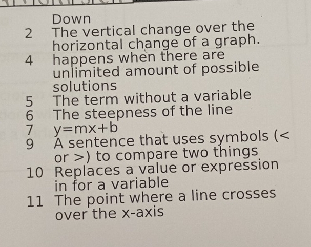 Down 
2 The vertical change over the 
horizontal change of a graph. 
4 happens when there are 
unlimited amount of possible 
solutions 
5 The term without a variable 
6 The steepness of the line 
7 y=mx+b
9 À sentence that uses symbols (
or >) to compare two things 
10 Replaces a value or expression 
in for a variable 
11 The point where a line crosses 
over the x-axis