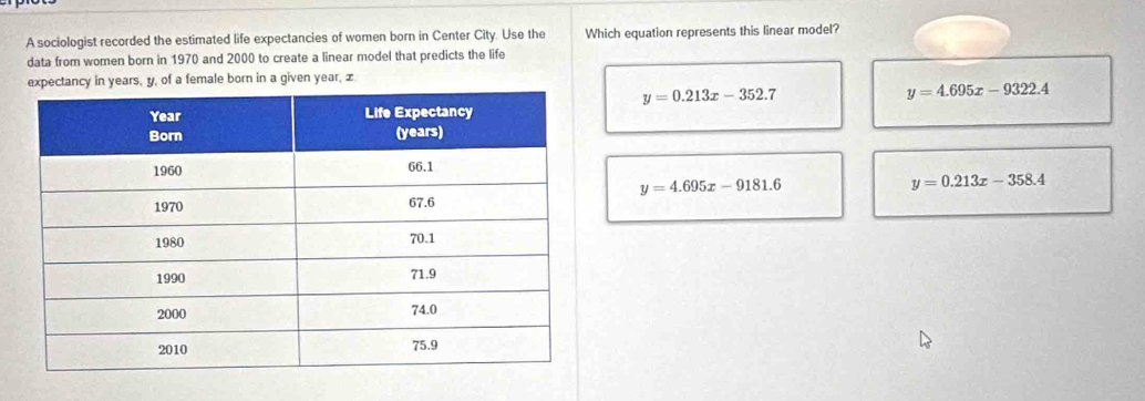 A sociologist recorded the estimated life expectancies of women born in Center City. Use the Which equation represents this linear model?
data from women born in 1970 and 2000 to create a linear model that predicts the life
expectancy in years, y, of a female born in a given year, x.
y=0.213x-352.7
y=4.695x-9322.4
y=4.695x-9181.6
y=0.213x-358.4