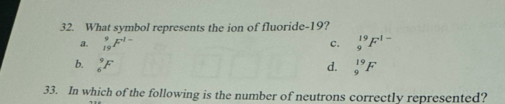 What symbol represents the ion of fluoride- 19?
a, _(19)^9F^(1-) _9^((19)F^1-)
C.
b. _6^9F d. _9^(19)F
33. In which of the following is the number of neutrons correctly represented?