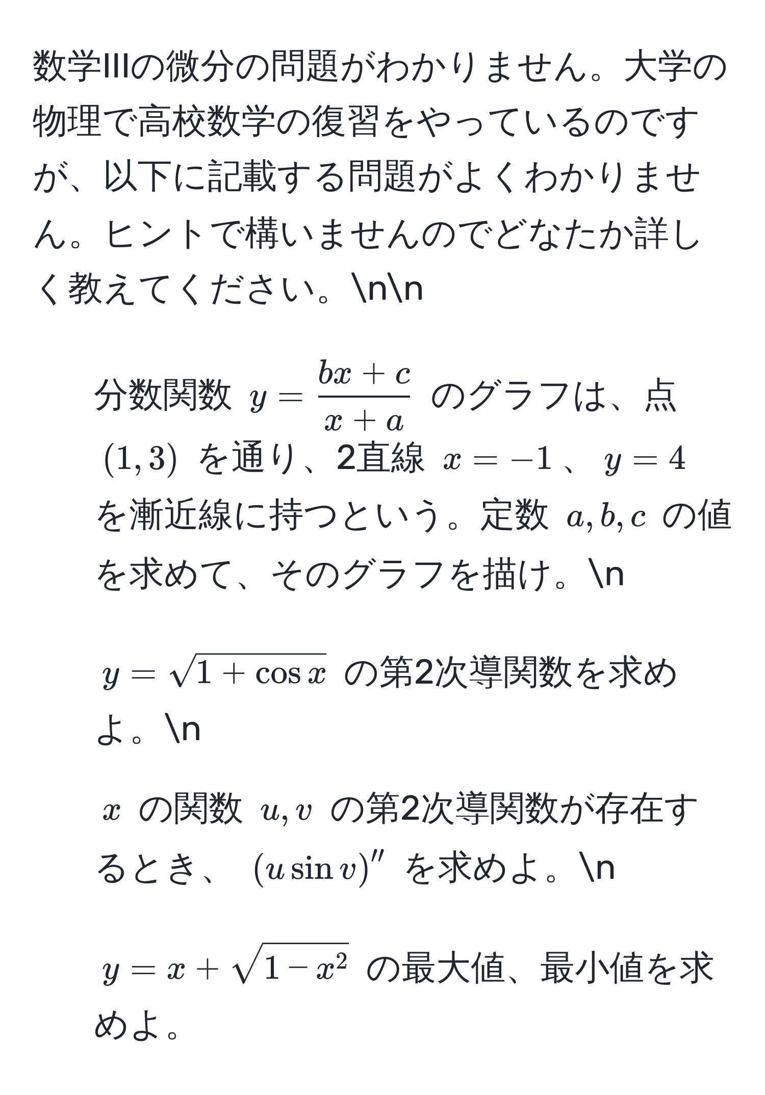 数学IIIの微分の問題がわかりません。大学の物理で高校数学の復習をやっているのですが、以下に記載する問題がよくわかりません。ヒントで構いませんのでどなたか詳しく教えてください。nn
1. 分数関数 ( y =  (bx+c)/x+a  ) のグラフは、点 ( (1,3) ) を通り、2直線 ( x=-1 )、( y=4 ) を漸近線に持つという。定数 ( a, b, c ) の値を求めて、そのグラフを描け。n
2. ( y=sqrt(1+cos x) ) の第2次導関数を求めよ。n
3. ( x ) の関数 ( u, v ) の第2次導関数が存在するとき、 ( (u sin v)'' ) を求めよ。n
4. ( y = x + sqrt1-x^2 ) の最大値、最小値を求めよ。