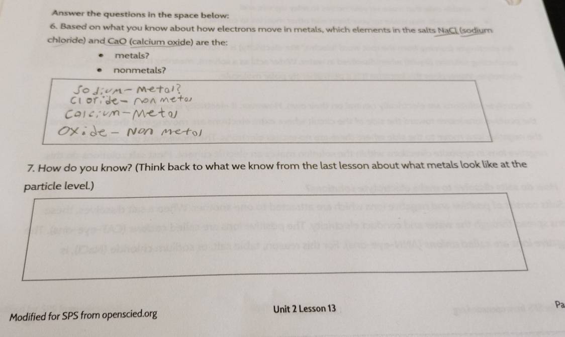 Answer the questions in the space below: 
6. Based on what you know about how electrons move in metals, which elements in the salts NaCl (sodium 
chloride) and CaO (calcium oxide) are the: 
metals? 
nonmetals? 
7. How do you know? (Think back to what we know from the last lesson about what metals look like at the 
particle level.) 
Unit 2 Lesson 13 
Modified for SPS from openscied.org Pa