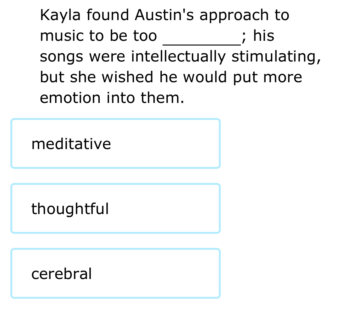 Kayla found Austin's approach to
music to be too _; his
songs were intellectually stimulating,
but she wished he would put more 
emotion into them.
meditative
thoughtful
cerebral