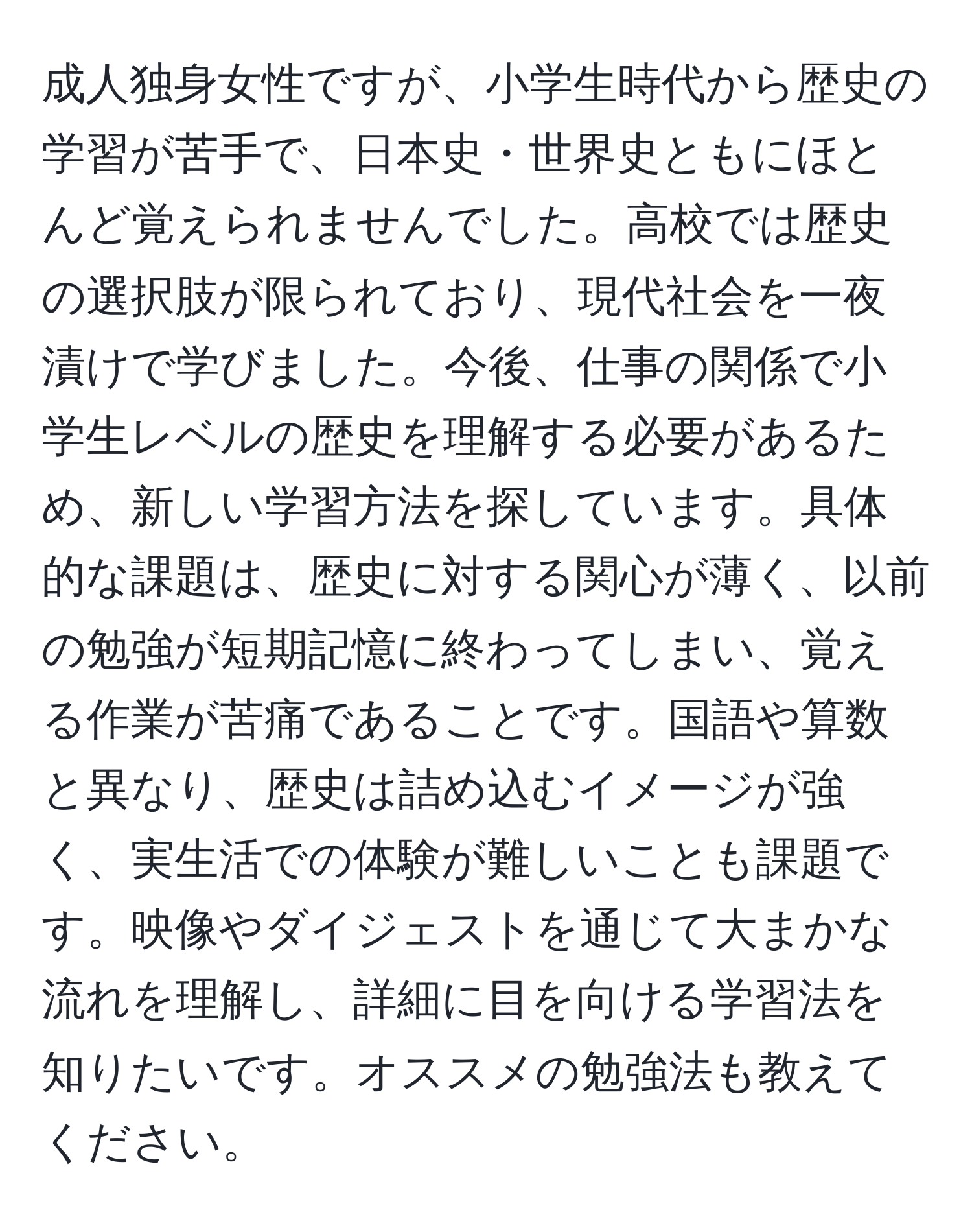 成人独身女性ですが、小学生時代から歴史の学習が苦手で、日本史・世界史ともにほとんど覚えられませんでした。高校では歴史の選択肢が限られており、現代社会を一夜漬けで学びました。今後、仕事の関係で小学生レベルの歴史を理解する必要があるため、新しい学習方法を探しています。具体的な課題は、歴史に対する関心が薄く、以前の勉強が短期記憶に終わってしまい、覚える作業が苦痛であることです。国語や算数と異なり、歴史は詰め込むイメージが強く、実生活での体験が難しいことも課題です。映像やダイジェストを通じて大まかな流れを理解し、詳細に目を向ける学習法を知りたいです。オススメの勉強法も教えてください。